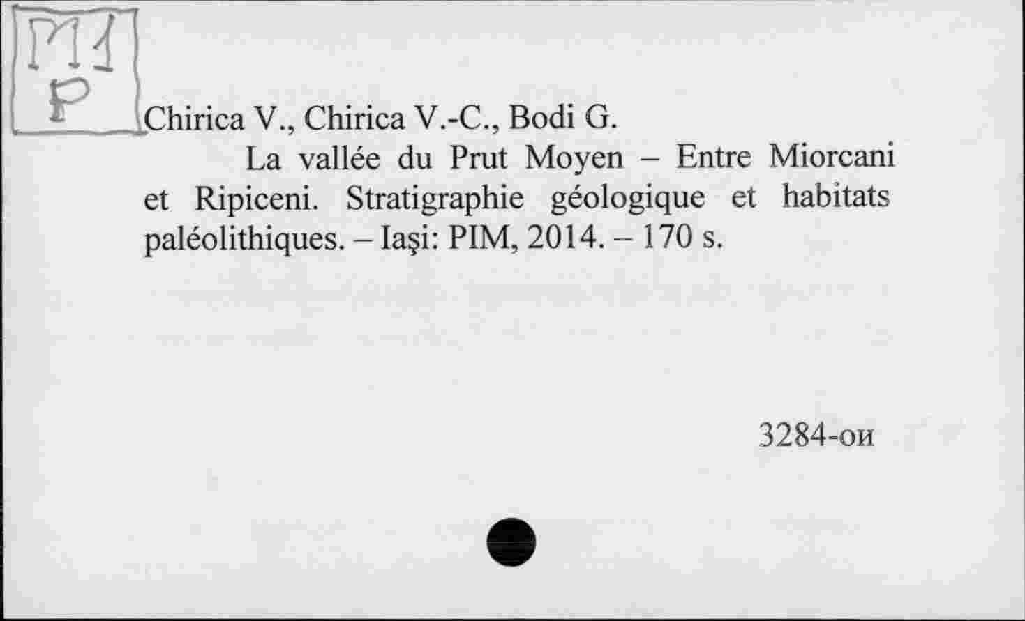 ﻿„Chirica V., Chirica V.-С., Bodi G.
La vallée du Prat Moyen - Entre Miorcani
et Ripiceni. Stratigraphie géologique et habitats paléolithiques. - Ia§i: PIM, 2014. - 170 s.
3284-ои